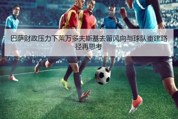 巴萨财政压力下莱万多夫斯基去留风向与球队重建路径再思考