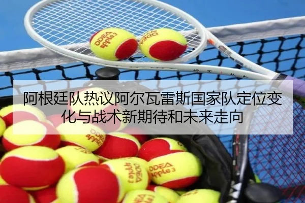 阿根廷队热议阿尔瓦雷斯国家队定位变化与战术新期待和未来走向