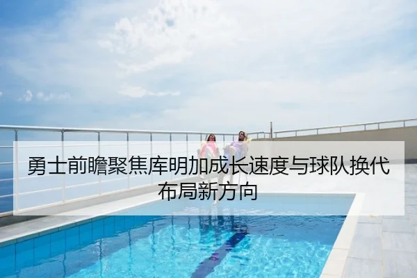 勇士前瞻聚焦库明加成长速度与球队换代布局新方向 - kaiyun